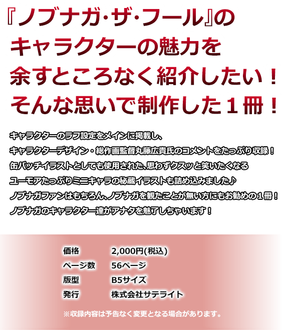 『ノブナガ・ザ・フール』のキャラクターの魅力を余すところなく紹介したい！そんな思いで制作した1冊！ キャラクターのラフ設定をメインに掲載し、キャラクターデザイン・総作画監督丸藤広貴氏のコメントをたっぷり収録！缶バッチイラストとしても使用された、思わずクスッと笑いたくなるユーモアたっぷりミニキャラの秘蔵イラストも詰め込みました♪
ノブナガファンはもちろん、ノブナガを観たことが無い方にもお勧めの1冊！ノブナガのキャラクター達がアナタを魅了しちゃいます！価格　2,000円(税込) ページ数　56ページ 版型　B5サイズ 発行　株式会社サテライト ※収録内容は予告なく変更となる場合があります。