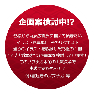 企画案検討中！？ 皆様から丸藤広貴氏に描いて頂きたいイラストを募集し、そのリクエスト通りのイラストを収録した究極の1冊 ノブナガ本②の企画案を検討しています！ このノブナガ本①の人気次第で実現するかも…！？ 例）寝起きのノブナガ 等